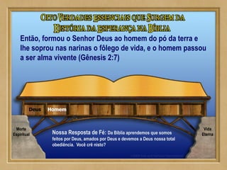 HomemDeus
Nossa Resposta de Fé: Da Bíblia aprendemos que somos
feitos por Deus, amados por Deus e devemos a Deus nossa total
obediência. Você crê nisto?
Então, formou o Senhor Deus ao homem do pó da terra e
lhe soprou nas narinas o fôlego de vida, e o homem passou
a ser alma vivente (Gênesis 2:7)
Morte
Espiritual
Vida
Eterna
 