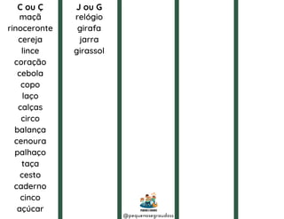 C ou Ç J ou G
relógio
girafa
jarra
girassol
maçã
rinoceronte
cereja
lince
coração
cebola
copo
laço
calças
circo
balança
cenoura
palhaço
taça
cesto
caderno
cinco
açúcar
@pequenosegraudoss
 