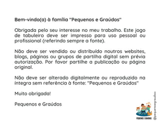 Bem-vindo(a) à família "Pequenos e Graúdos"
Obrigada pelo seu interesse no meu trabalho. Este jogo
de tabuleiro deve ser impresso para uso pessoal ou
profissional (referindo sempre a fonte).
Não deve ser vendido ou distribuído noutros websites,
blogs, páginas ou grupos de partilha digital sem prévia
autorização. Por favor partilhe a publicação ou página
original.
Não deve ser alterado digitalmente ou reproduzido na
íntegra sem referência à fonte: "Pequenos e Graúdos"
Muito obrigada!
Pequenos e Graúdos
@pequenosegraudoss
 