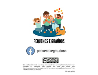 pequenosegraudoss
Este trabalho está licenciado sob a Licença Internacional Creative Commons Attribution-NonCommercial-
ShareAlike 4.0 International. Para visualizar uma cópia desta licença, visite
http://creativecommons.org/licenses/by-nc-sa/4.0/ ou envie uma carta para Creative Commons, PO Box
1866, Mountain View, CA 94042, EUA.
10 de junho de 2020
 
