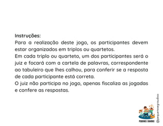 Instruções:
Para a realização deste jogo, os participantes devem
estar organizados em triplos ou quartetos.
Em cada triplo ou quarteto, um dos participantes será o
juiz e focará com a cartela de palavras, correspondente
ao tabuleiro que lhes calhou, para conferir se a resposta
de cada participante está correta.
O juiz não participa no jogo, apenas fiscaliza as jogadas
e confere as respostas.
@pequenosegraudoss
 