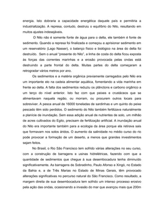 energia. Isto dobraria a capacidade energética daquele país e permitiria a
industrialização. A represa, contudo, destruiu o equilíbrio do Nilo, resultando em
muitos ajustes indesejáveis.
O Nilo não é somente fonte de água para o delta, ele também é fonte de
sedimento. Quando a represa foi finalizada e começou a aprisionar sedimento em
um reservatório (Lago Nasser), o balanço físico e biológico na área do delta foi
destruído. Sem o anual “presente do Nilo”, a linha de costa do delta ficou exposta
às forças das correntes marinhas e a erosão provocada pelas ondas está
destruindo a parte frontal do delta. Muitas partes do delta começaram a
retrogradar vários metros por ano.
Os sedimentos e a matéria orgânica previamente carregados pelo Nilo era
um importante elo na cadeia alimentar aquática, fomentando a vida marinha em
frente ao delta. A falta dos sedimentos reduziu os plânctons e carbono orgânico a
um terço do nível anterior. Isto faz com que peixes e crustáceos que se
alimentavam naquela região, ou morram, ou procurem outros locais para
sobreviver. A pesca anual de 16000 toneladas de sardinhas e um quinto do peixe
pescado têm sido perdidos. O sedimento do Nilo também fertilizava naturalmente
a planície de inundação. Sem essa adição anual de nutrientes de solo, um milhão
de acres cultivados do Egito, precisam de fertilização artificial. A inundação anual
do Nilo era importante também para a ecologia da área porque ela retirava sais
que formavam nos solos áridos. O aumento da salinidade no médio curso do rio
pode provocar a formação de um deserto, a menos que grandes investimentos
sejam feitos.
No Brasil, o Rio São Francisco tem sofrido várias alterações no seu curso,
com a construção de barragens e usinas hidrelétricas, fazendo com que a
quantidade de sedimentos que chegue à sua desembocadura tenha diminuído
significativamente. As barragens de Sobradinho, Paulo Afonso e Xingó, no Estado
da Bahia e, a de Três Marias no Estado de Minas Gerais, têm provocado
alterações significativas no percurso natural do São Francisco. Como resultado, a
margem direita de sua desembocadura tem sofrido um intenso processo erosivo
pela ação das ondas, ocasionando a invasão do mar que avançou mais que 200m
 