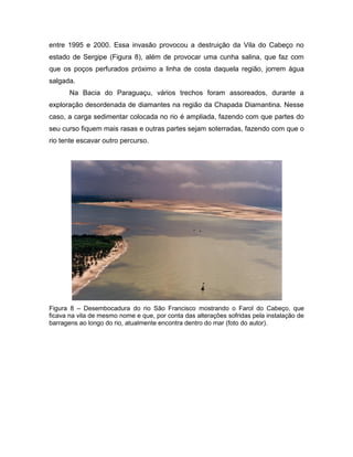 entre 1995 e 2000. Essa invasão provocou a destruição da Vila do Cabeço no
estado de Sergipe (Figura 8), além de provocar uma cunha salina, que faz com
que os poços perfurados próximo a linha de costa daquela região, jorrem água
salgada.
Na Bacia do Paraguaçu, vários trechos foram assoreados, durante a
exploração desordenada de diamantes na região da Chapada Diamantina. Nesse
caso, a carga sedimentar colocada no rio é ampliada, fazendo com que partes do
seu curso fiquem mais rasas e outras partes sejam soterradas, fazendo com que o
rio tente escavar outro percurso.
Figura 8 – Desembocadura do rio São Francisco mostrando o Farol do Cabeço, que
ficava na vila de mesmo nome e que, por conta das alterações sofridas pela instalação de
barragens ao longo do rio, atualmente encontra dentro do mar (foto do autor).
 