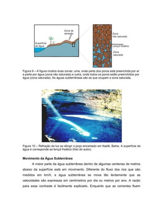 Figura 9 – A figura mostra duas zonas: uma, onde parte dos poros está preenchida por ar
e parte por água (zona não saturada) e outra, onde todos os poros estão preenchidos por
água (zona saturada). As águas subterrâneas são as que ocupam a zona saturada.
Figura 10 – Refração da luz ao atingir o poço encantado em Itaetê, Bahia. A superfície da
água é corresponde ao lençol freático (foto do autor).
Movimento da Água Subterrânea
A maior parte da água subterrânea dentro de algumas centenas de metros
abaixo da superfície está em movimento. Diferente do fluxo dos rios que são
medidos em km/h, a água subterrânea se move tão lentamente que as
velocidades são expressas em centímetros por dia ou metros por ano. A razão
para esse contraste é facilmente explicado. Enquanto que as correntes fluem
 