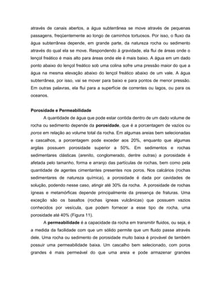 através de canais abertos, a água subterrânea se move através de pequenas
passagens, freqüentemente ao longo de caminhos tortuosos. Por isso, o fluxo da
água subterrânea depende, em grande parte, da natureza rocha ou sedimento
através do qual ela se move. Respondendo à gravidade, ela flui de áreas onde o
lençol freático é mais alto para áreas onde ele é mais baixo. A água em um dado
ponto abaixo do lençol freático sob uma colina sofre uma pressão maior do que a
água na mesma elevação abaixo do lençol freático abaixo de um vale. A água
subterrânea, por isso, vai se mover para baixo e para pontos de menor pressão.
Em outras palavras, ela flui para a superfície de correntes ou lagos, ou para os
oceanos.
Porosidade e Permeabilidade
A quantidade de água que pode estar contida dentro de um dado volume de
rocha ou sedimento depende da porosidade, que é a porcentagem de vazios ou
poros em relação ao volume total da rocha. Em algumas areias bem selecionadas
e cascalhos, a porcentagem pode exceder aos 20%, enquanto que algumas
argilas possuem porosidade superior a 50%. Em sedimentos e rochas
sedimentares clásticas (arenito, conglomerado, dentre outras) a porosidade é
afetada pelo tamanho, forma e arranjo das partículas de rochas, bem como pela
quantidade de agentes cimentantes presentes nos poros. Nos calcários (rochas
sedimentares de natureza química), a porosidade é dada por cavidades de
solução, podendo nesse caso, atingir até 30% da rocha. A porosidade de rochas
ígneas e metamórficas depende principalmente da presença de fraturas. Uma
exceção são os basaltos (rochas ígneas vulcânicas) que possuem vazios
conhecidos por vesícula, que podem fornecer a esse tipo de rocha, uma
porosidade até 40% (Figura 11).
A permeabilidade é a capacidade da rocha em transmitir fluidos, ou seja, é
a medida da facilidade com que um sólido permite que um fluido passe através
dele. Uma rocha ou sedimento de porosidade muito baixa é provável de também
possuir uma permeabilidade baixa. Um cascalho bem selecionado, com poros
grandes é mais permeável do que uma areia e pode armazenar grandes
 