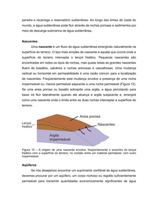 penetra e recarrega o reservatório subterrâneo. Ao longo das linhas de costa do
mundo, a água subterrânea pode fluir através de rochas porosas e sedimentos por
meio de descarga submarina de água subterrânea.
Nascentes
Uma nascente é um fluxo de água subterrânea emergindo naturalmente na
superfície do terreno. O tipo mais simples de nascente é aquele que ocorre onde a
superfície do terreno intercepta o lençol freático. Pequenas nascentes são
encontradas em todos os tipos de rochas, mas quase todas as grandes nascentes
fluem de basaltos, calcários e rochas arenosas e cascalhosas. Uma mudança
vertical ou horizontal em permeabilidade é uma razão comum para a localização
de nascentes. Freqüentemente esta mudança envolve a presença de uma rocha
impermeável ou, menos permeável adjacente a uma rocha permeável (Figura 12).
Se uma areia porosa ou basalto sobrepõe uma argila, a água percolando para
baixo irá fluir lateralmente quando ela alcança a argila subjacente e, emergirá
como uma nascente onde o limite entre as duas rochas interceptar a superfície do
terreno.
Figura 12 – A origem de uma nascente envolve, freqüentemente o encontro do lençol
freático com a superfície do terreno, no contato entre um material permeável, com outro
impermeável.
Aqüíferos
Se nós desejamos encontrar um suprimento confiável de água subterrânea,
devemos procurar por um aqüífero, um corpo rochoso ou regolito suficientemente
permeável para transmitir quantidades economicamente significantes de água
 