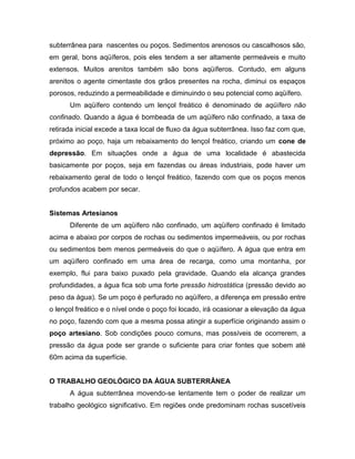 subterrânea para nascentes ou poços. Sedimentos arenosos ou cascalhosos são,
em geral, bons aqüíferos, pois eles tendem a ser altamente permeáveis e muito
extensos. Muitos arenitos também são bons aqüíferos. Contudo, em alguns
arenitos o agente cimentaste dos grãos presentes na rocha, diminui os espaços
porosos, reduzindo a permeabilidade e diminuindo o seu potencial como aqüífero.
Um aqüífero contendo um lençol freático é denominado de aqüífero não
confinado. Quando a água é bombeada de um aqüífero não confinado, a taxa de
retirada inicial excede a taxa local de fluxo da água subterrânea. Isso faz com que,
próximo ao poço, haja um rebaixamento do lençol freático, criando um cone de
depressão. Em situações onde a água de uma localidade é abastecida
basicamente por poços, seja em fazendas ou áreas industriais, pode haver um
rebaixamento geral de todo o lençol freático, fazendo com que os poços menos
profundos acabem por secar.
Sistemas Artesianos
Diferente de um aqüífero não confinado, um aqüífero confinado é limitado
acima e abaixo por corpos de rochas ou sedimentos impermeáveis, ou por rochas
ou sedimentos bem menos permeáveis do que o aqüífero. A água que entra em
um aqüífero confinado em uma área de recarga, como uma montanha, por
exemplo, flui para baixo puxado pela gravidade. Quando ela alcança grandes
profundidades, a água fica sob uma forte pressão hidrostática (pressão devido ao
peso da água). Se um poço é perfurado no aqüífero, a diferença em pressão entre
o lençol freático e o nível onde o poço foi locado, irá ocasionar a elevação da água
no poço, fazendo com que a mesma possa atingir a superfície originando assim o
poço artesiano. Sob condições pouco comuns, mas possíveis de ocorrerem, a
pressão da água pode ser grande o suficiente para criar fontes que sobem até
60m acima da superfície.
O TRABALHO GEOLÓGICO DA ÁGUA SUBTERRÂNEA
A água subterrânea movendo-se lentamente tem o poder de realizar um
trabalho geológico significativo. Em regiões onde predominam rochas suscetíveis
 