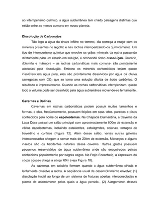 ao intemperismo químico, a água subterrânea tem criado paisagens distintas que
estão entre as menos comuns em nosso planeta.
Dissolução de Carbonatos
Tão logo a água da chuva infiltre no terreno, ela começa a reagir com os
minerais presentes no regolito e nas rochas intemperizando-os quimicamente. Um
tipo de intemperismo químico que envolve os grãos minerais da rocha passando
diretamente para um estado em solução, é conhecido como dissolução. Calcário,
dolomito e mármore – as rochas carbonáticas mais comuns- são prontamente
atacadas pela dissolução. Embora os minerais carbonáticos sejam quase
insolúveis em água pura, eles são prontamente dissolvidos por água da chuva
carregadas com CO2 que se torna uma solução diluída de ácido carbônico. O
resultado é impressionante. Quando as rochas carbonáticas intemperizam, quase
todo o volume pode ser dissolvido pela água subterrânea movendo-se lentamente.
Cavernas e Dolinas
Cavernas em rochas carbonáticas podem possuir muitos tamanhos e
formas, e elas, freqüentemente, possuem feições em seus tetos, paredes e pisos
conhecidos pelo nome de espeleotemas. Na Chapada Diamantina, a Caverna da
Lapa Doce possui um salão principal com aproximadamente 800m de extensão e
vários espeleotemas, incluindo estalactites, estalagmites, colunas, terraços de
travertino e cortinas (Figura 12). Além desse salão, várias outras galerias
interconectadas chegam a somar mais de 20km de extensão. Morcegos e alguns
insetos são os habitantes naturais dessa caverna. Outras grutas possuem
pequenos reservatórios de água subterrânea onde são encontrados peixes
conhecidos popularmente por bagres cegos. No Poço Encantado, a espessura do
corpo aquoso chega a atingir 60m (veja Figura 10).
As cavernas em calcário formam quando a água subterrânea circula e
lentamente dissolve a rocha. A seqüência usual de desenvolvimento envolve: (1)
dissolução inicial ao longo de um sistema de fraturas abertas interconectadas e
planos de acamamento pelos quais a água percola., (2) Alargamento desses
 