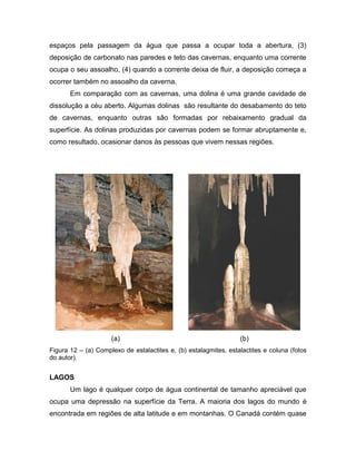 espaços pela passagem da água que passa a ocupar toda a abertura, (3)
deposição de carbonato nas paredes e teto das cavernas, enquanto uma corrente
ocupa o seu assoalho, (4) quando a corrente deixa de fluir, a deposição começa a
ocorrer também no assoalho da caverna.
Em comparação com as cavernas, uma dolina é uma grande cavidade de
dissolução a céu aberto. Algumas dolinas são resultante do desabamento do teto
de cavernas, enquanto outras são formadas por rebaixamento gradual da
superfície. As dolinas produzidas por cavernas podem se formar abruptamente e,
como resultado, ocasionar danos às pessoas que vivem nessas regiões.
(a) (b)
Figura 12 – (a) Complexo de estalactites e, (b) estalagmites, estalactites e coluna (fotos
do autor).
LAGOS
Um lago é qualquer corpo de água continental de tamanho apreciável que
ocupa uma depressão na superfície da Terra. A maioria dos lagos do mundo é
encontrada em regiões de alta latitude e em montanhas. O Canadá contém quase
 
