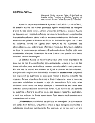 O SISTEMA FLUVIAL
“Riacho do Navio, corre pro Pajeú. O rio Pajeú vai
despejar no São Francisco, e o Rio São Francisco vai
bater no meio do mar...” (Luiz Gonzaga & Zé Dantas)
Apesar da pequena quantidade de água nos rios (0,001% do total da Terra),
os sistemas fluviais são os mais poderosos agentes modeladores da paisagem
(Figura 3). Isso ocorre porque, além de uma ampla distribuição, as águas fluviais
se deslocam com velocidade suficiente para que, juntamente com os sedimentos
transportados pelos rios, possa erodir os terrenos por onde passa. Onde quer que
estejamos nós podemos observar evidências do trabalho das águas que correm
na superfície. Mesmo em lugares onde nenhum rio flui atualmente, são
observados depósitos sedimentares e formas de relevo, que denunciam o trabalho
da água na conformação da paisagem. Grande parte dessas feições pode estar
relacionada a atividades de córregos, riachos e rios menores, que são parte de um
complexo sistema de drenagem.
Os sistemas fluviais se desenvolvem porque uma porção significativa da
água que cai nas áreas continentais como precipitação, se junta e move-se das
áreas mais altas, para as de altitude menores, puxadas pela força da gravidade.
Em sua rota de retorno aos oceanos, as águas superficiais erodem o terreno,
transportando e depositando sedimentos e sustentam ecossistemas complexos
que dependem de suprimento de água para manter a dinâmica existente nos
mesmos. Durante uma chuva torrencial, a água, inicialmente, tende a mover-se
para áreas mais baixas, em lençóis, ou seja, não se canalizam. Após viajar curtas
distâncias esses fluxos em lençol começam a concentrar-se em canais bem
definidos, constituindo assim as correntes fluviais. Outra maneira de uma corrente
de superfície se formar é a partir da junção das águas de nascentes, que brotam,
a partir dos sistemas de águas subterrâneas. Esse assunto será abordado com
maior ênfase mais adiante.
Uma corrente fluvial consiste de água que flui ao longo de um curso natural
em canais bem definidos. Enquanto se move, a água transporta sedimentos e
substâncias dissolvidas quimicamente. Por exemplo, um rio que corre em um
 