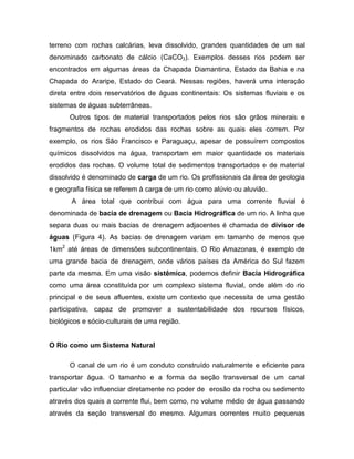 terreno com rochas calcárias, leva dissolvido, grandes quantidades de um sal
denominado carbonato de cálcio (CaCO3). Exemplos desses rios podem ser
encontrados em algumas áreas da Chapada Diamantina, Estado da Bahia e na
Chapada do Araripe, Estado do Ceará. Nessas regiões, haverá uma interação
direta entre dois reservatórios de águas continentais: Os sistemas fluviais e os
sistemas de águas subterrâneas.
Outros tipos de material transportados pelos rios são grãos minerais e
fragmentos de rochas erodidos das rochas sobre as quais eles correm. Por
exemplo, os rios São Francisco e Paraguaçu, apesar de possuírem compostos
químicos dissolvidos na água, transportam em maior quantidade os materiais
erodidos das rochas. O volume total de sedimentos transportados e de material
dissolvido é denominado de carga de um rio. Os profissionais da área de geologia
e geografia física se referem à carga de um rio como alúvio ou aluvião.
A área total que contribui com água para uma corrente fluvial é
denominada de bacia de drenagem ou Bacia Hidrográfica de um rio. A linha que
separa duas ou mais bacias de drenagem adjacentes é chamada de divisor de
águas (Figura 4). As bacias de drenagem variam em tamanho de menos que
1km2
até áreas de dimensões subcontinentais. O Rio Amazonas, é exemplo de
uma grande bacia de drenagem, onde vários países da América do Sul fazem
parte da mesma. Em uma visão sistêmica, podemos definir Bacia Hidrográfica
como uma área constituída por um complexo sistema fluvial, onde além do rio
principal e de seus afluentes, existe um contexto que necessita de uma gestão
participativa, capaz de promover a sustentabilidade dos recursos físicos,
biológicos e sócio-culturais de uma região.
O Rio como um Sistema Natural
O canal de um rio é um conduto construído naturalmente e eficiente para
transportar água. O tamanho e a forma da seção transversal de um canal
particular vão influenciar diretamente no poder de erosão da rocha ou sedimento
através dos quais a corrente flui, bem como, no volume médio de água passando
através da seção transversal do mesmo. Algumas correntes muito pequenas
 