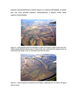possuem aproximadamente a mesma largura e a mesma profundidade, ao passo
que, rios muito grandes possuem, freqüentemente, a largura muitas vezes
superior à profundidade.
Figura 3 – Uma pequena bacia de drenagem é capaz de mostrar o poder erosivo dos rios.
Vários canais tributários fluem para um canal maior, que, eventualmente seguem para um
canal maior até atingir o mar ou uma bacia seca (foto do autor).
Figura 4 – Duas pequenas sub-bacias de drenagem, separadas por um divisor de águas
(foto do autor).
 