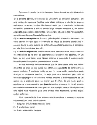 De um modo geral a bacia de drenagem de um rio pode ser dividida em três
subsistemas:
(1) o sistema coletor, que consiste de um arranjo de tributários (afluentes) em
uma região de cabeceira (regiões mais altas), coletando e afunilando água e
sedimentos para o rio principal. No sistema coletor, por conta da alta declividade
do terreno, predomina a erosão, embora haja também transporte e, em menor
proporção, deposição de sedimentos. Por exemplo, a bacia do Rio Paraguaçu tem
seu sistema coletor na Chapada Diamantina;
(2) o sistema transportador, formado pelo rio principal que funciona como um
canal através do qual água e sedimento se move do sistema coletor para o
oceano. Como o nome sugere, no sistema transportador predomina o transporte
em relação à deposição e à erosão;
(3) o sistema dispersador constituído de uma rede de canais distributários na
desembocadura do rio, onde os sedimentos são dispersos nos oceanos, em um
lago, ou em uma bacia seca. Nesse sistema a deposição é predominante,
havendo pouco transporte e quase nenhuma erosão.
Se nós medirmos a distância vertical que um canal desce entre dois pontos
diferentes ao longo do seu curso, nós obtemos o gradiente do canal entre os
pontos medidos. O gradiente médio de um rio numa região montanhosa pode
alcançar ou ultrapassar 60m/km, ou seja, para cada quilômetro percorrido, o
desnível topográgico é de sessenta metros. Próximo a desembocadura de um
grande rio, o gradiente pode ser menor que 0,1m/km. De um modo geral, o
gradiente de um rio decresce para jusante (sentido em que o rio corre), embora
essa queda não ocorra de forma gradual. Por exemplo, onde o canal passa de
uma rocha mais resistente para uma erodida mais facilmente, quedas d’água
podem se formar.
Uma corrente fluvial é um sistema natural complexo; o seu comportamento
é controlado por cinco fatores básicos:
1 – Largura e profundidade média do canal
2 - O gradiente do canal
3 – A velocidade média da água.
 