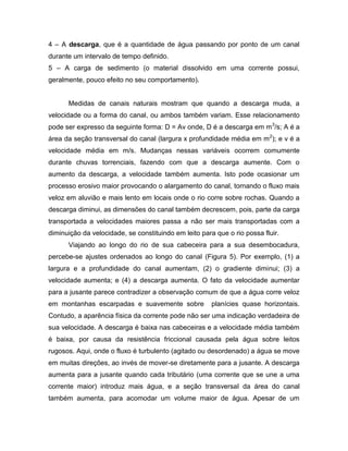4 – A descarga, que é a quantidade de água passando por ponto de um canal
durante um intervalo de tempo definido.
5 – A carga de sedimento (o material dissolvido em uma corrente possui,
geralmente, pouco efeito no seu comportamento).
Medidas de canais naturais mostram que quando a descarga muda, a
velocidade ou a forma do canal, ou ambos também variam. Esse relacionamento
pode ser expresso da seguinte forma: D = Av onde, D é a descarga em m3
/s; A é a
área da seção transversal do canal (largura x profundidade média em m2
); e v é a
velocidade média em m/s. Mudanças nessas variáveis ocorrem comumente
durante chuvas torrenciais, fazendo com que a descarga aumente. Com o
aumento da descarga, a velocidade também aumenta. Isto pode ocasionar um
processo erosivo maior provocando o alargamento do canal, tornando o fluxo mais
veloz em aluvião e mais lento em locais onde o rio corre sobre rochas. Quando a
descarga diminui, as dimensões do canal também decrescem, pois, parte da carga
transportada a velocidades maiores passa a não ser mais transportadas com a
diminuição da velocidade, se constituindo em leito para que o rio possa fluir.
Viajando ao longo do rio de sua cabeceira para a sua desembocadura,
percebe-se ajustes ordenados ao longo do canal (Figura 5). Por exemplo, (1) a
largura e a profundidade do canal aumentam, (2) o gradiente diminui; (3) a
velocidade aumenta; e (4) a descarga aumenta. O fato da velocidade aumentar
para a jusante parece contradizer a observação comum de que a água corre veloz
em montanhas escarpadas e suavemente sobre planícies quase horizontais.
Contudo, a aparência física da corrente pode não ser uma indicação verdadeira de
sua velocidade. A descarga é baixa nas cabeceiras e a velocidade média também
é baixa, por causa da resistência friccional causada pela água sobre leitos
rugosos. Aqui, onde o fluxo é turbulento (agitado ou desordenado) a água se move
em muitas direções, ao invés de mover-se diretamente para a jusante. A descarga
aumenta para a jusante quando cada tributário (uma corrente que se une a uma
corrente maior) introduz mais água, e a seção transversal da área do canal
também aumenta, para acomodar um volume maior de água. Apesar de um
 