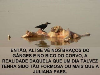 ENTÃO, ALÍ SE VÊ NOS BRAÇOS DO GÂNGES E NO BICO DO CORVO, A REALIDADE DAQUELA QUE UM DIA TALVEZ TENHA SIDO TÃO FORMOSA OU MAIS QUE A JULIANA PAES. 