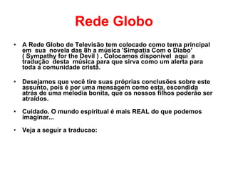 Rede Globo A Rede Globo de Televisão tem colocado como tema principal  em  sua  novela das 8h a música 'Simpatia Com o Diabo'  ( Sympathy for the Devil ) . Colocamos disponível  aqui  a  tradução  desta  música para que sirva como um alerta para toda a comunidade cristã.  Desejamos que você tire suas próprias conclusões sobre este assunto, pois é por uma mensagem como esta, escondida atrás de uma melodia bonita, que os nossos filhos poderão ser atraídos.  Cuidado. O mundo espiritual é mais REAL do que podemos imaginar... Veja a seguir a traducao: 
