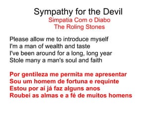Sympathy for the Devil  Simpatia Com o Diabo The Roling Stones Please allow me to introduce myself I'm a man of wealth and taste I've been around for a long, long year Stole many a man's soul and faith Por gentileza me permita me apresentar Sou um homem de fortuna e requinte Estou por aí já faz alguns anos Roubei as almas e a fé de muitos homens 