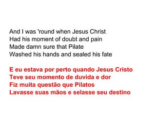 And I was 'round when Jesus Christ Had his moment of doubt and pain Made damn sure that Pilate Washed his hands and sealed his fate E eu estava por perto quando Jesus Cristo Teve seu momento de duvida e dor Fiz muita questão que Pilatos Lavasse suas mãos e selasse seu destino 