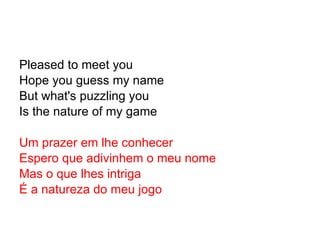 Pleased to meet you Hope you guess my name But what's puzzling you Is the nature of my game Um prazer em lhe conhecer Espero que adivinhem o meu nome Mas o que lhes intriga É a natureza do meu jogo 