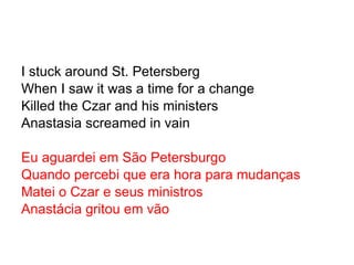 I stuck around St. Petersberg When I saw it was a time for a change Killed the Czar and his ministers Anastasia screamed in vain Eu aguardei em São Petersburgo Quando percebi que era hora para mudanças Matei o Czar e seus ministros Anastácia gritou em vão 