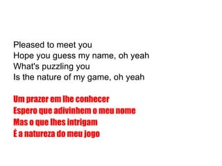 Pleased to meet you Hope you guess my name, oh yeah What's puzzling you Is the nature of my game, oh yeah Um prazer em lhe conhecer Espero que adivinhem o meu nome Mas o que lhes intrigam É a natureza do meu jogo 