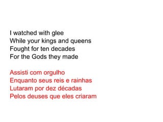 I watched with glee While your kings and queens Fought for ten decades For the Gods they made Assisti com orgulho Enquanto seus reis e rainhas Lutaram por dez décadas Pelos deuses que eles criaram 