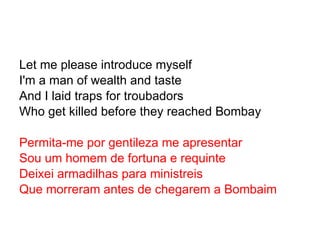 Let me please introduce myself I'm a man of wealth and taste And I laid traps for troubadors Who get killed before they reached Bombay Permita-me por gentileza me apresentar Sou um homem de fortuna e requinte Deixei armadilhas para ministreis Que morreram antes de chegarem a Bombaim 
