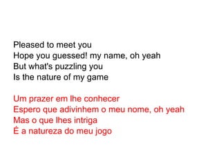 Pleased to meet you Hope you guessed! my name, oh yeah But what's puzzling you Is the nature of my game Um prazer em lhe conhecer Espero que adivinhem o meu nome, oh yeah Mas o que lhes intriga É a natureza do meu jogo 