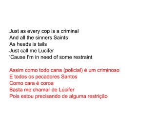 Just as every cop is a criminal And all the sinners Saints As heads is tails Just call me Lucifer 'Cause I'm in need of some restraint Assim como todo cana (policial) é um criminoso E todos os pecadores Santos Como cara é coroa Basta me chamar de Lúcifer Pois estou precisando de alguma restrição 