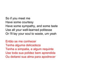 So if you meet me Have some courtesy Have some sympathy, and some taste Use all your well-learned politesse Or I'll lay your soul to waste, um yeah Então se me conhecer Tenha alguma delicadeza Tenha a simpatia, e algum requinte Use toda sua polidez bem aprendida Ou deitarei sua alma para apodrecer 