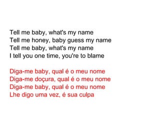 Tell me baby, what's my name Tell me honey, baby guess my name Tell me baby, what's my name I tell you one time, you're to blame Diga-me baby, qual é o meu nome Diga-me doçura, qual é o meu nome Diga-me baby, qual é o meu nome Lhe digo uma vez, é sua culpa 