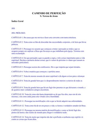 CAMINHO DE PERFEIÇÃO
S. Teresa de Jesus
Índice Geral
JHS
JHS. PRÓLOGO.
CAPÍTULO 1. Da causa que me moveu a fazer este convento com tanta estreiteza.
CAPÍTULO 2. Trata como se hão-de descuidar das necessidades corporais, e do bem que há na
pobreza.
CAPÍTULO 3. Prossegue no assunto que começou a tratar e persuade as irmãs a que se
ocupem sempre em suplicar a Deus que favoreça os que trabalham pela Igreja. Termina com
uma exclamação.
CAPÍTULO 4. Em que persuade a que se guarde a regra, e três coisas importantes para a vida
espiritual. Declara a primeira destas coisas, que é o amor do próximo e o dano que causam as
amizades particulares.
CAPÍTULO 5. Prossegue acerca dos confessores. Diz o que importa que sejam letrados.
CAPÍTULO 6. Volta à matéria que começou: o perfeito amor.
CAPÍTULO 7. Trata do mesmo assunto do amor espiritual e dá alguns avisos para o alcançar.
CAPÍTULO 8. Trata do grande bem que é o desprendimento interior e exterior de todas as
coisas.
CAPÍTULO 9. Trata do grande bem que há em fugir dos parentes os que deixaram o mundo, e
de quantos mais verdadeiros amigos encontram.
CAPÍTULO 10. Trata de como não basta desprender-se do que fica dito, mas sim de nós
mesmas, e de como anda junta esta virtude com a humildade.
CAPÍTULO 11. Prossegue na mortificação e diz a que se há-de adquirir nas enfermidades.
CAPÍTULO 12. Trata como há-de ter em pouco a vida e a honra o verdadeiro amador de Deus.
CAPÍTULO 13. Prossegue na mesma matéria da mortificação e como se há-de fugir dos
pontos de honra e das razões do mundo para chegar à verdadeira razão.
CAPÍTULO 14. Trata do muito que importa não dar a profissão a nenhuma cujo espírito vá
contra as coisas que ficam ditas.
 