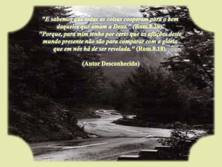 "E sabemos que todas as coisas cooperam para o bem daqueles que amam a Deus." (Rom.8.28). "Porque, para mim tenho por certo que as aflições deste mundo presente não são para comparar com a glória que em nós há de ser revelada." (Rom.8.18).  (Autor Desconhecido)