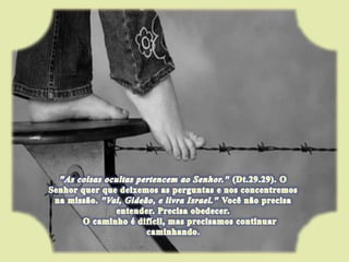 "As coisas ocultas pertencem ao Senhor." (Dt.29.29). O Senhor quer que deixemos as perguntas e nos concentremos na missão. "Vai, Gideão, e livra Israel." Você não precisa entender. Precisa obedecer.      O caminho é difícil, mas precisamos continuar caminhando. 