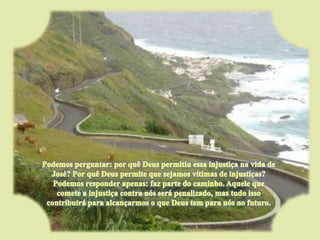 Podemos perguntar: por quê Deus permitiu essa injustiça na vida de José? Por quê Deus permite que sejamos vítimas de injustiças? Podemos responder apenas: faz parte do caminho. Aquele que comete a injustiça contra nós será penalizado, mas tudo isso contribuirá para alcançarmos o que Deus tem para nós no futuro. 