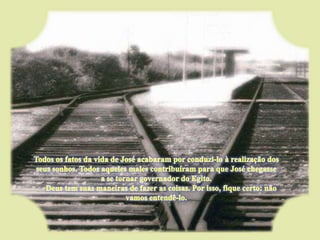 Todos os fatos da vida de José acabaram por conduzi-lo à realização dos seus sonhos. Todos aqueles males contribuíram para que José chegasse a se tornar governador do Egito.      Deus tem suas maneiras de fazer as coisas. Por isso, fique certo: não vamos entendê-lo. 