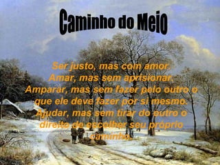 Caminho do Meio Ser justo, mas com amor. Amar, mas sem aprisionar. Amparar, mas sem fazer pelo outro o que ele deve fazer por si mesmo. Ajudar, mas sem tirar do outro o direito de escolher seu próprio caminho. 