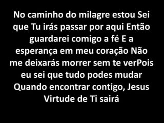No caminho do milagre estou Sei
que Tu irás passar por aqui Então
guardarei comigo a fé E a
esperança em meu coração Não
me deixarás morrer sem te verPois
eu sei que tudo podes mudar
Quando encontrar contigo, Jesus
Virtude de Ti sairá
 