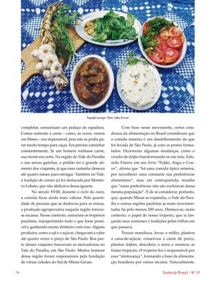 Fogado antigo. Foto: João Rural


     completar, consumiam um pedaço de rapadura.                  Com base nesse movimento, certos estu-
     Comer somente a carne – como, às vezes, vemos          diosos da alimentação no Brasil consideram que
     em filmes – era impensável, pois não se podia pa-      a comida mineira é um desdobramento da que
     rar muito tempo para caçar. Era preciso caminhar       foi levada de São Paulo, já com os pratos forma-
     constantemente. Se um homem roubasse carne,            tados. Ocorreram algumas mudanças, como o
     sua morte era certa. Na região do Vale do Paraíba      virado-de-feijão transformando-se em tutu. Edu-
     e nas serras gaúchas, o pinhão foi o grande ali-       ardo Frieiro, em seu livro “Feijão, Angu e Cou-
     mento dos viajantes, já que essa castanha demora       ve”, afirma que “há uma comida típica mineira,
     até quatro meses para estragar. Também no Vale,        por reconhecer uma constante nas preferências
     a tradição de comer içá foi destacada por Montei-      alimentares”, mas, em contrapartida, ressalta
     ro Lobato, que não abdicava dessa iguaria.             que “essas preferências não são exclusivas dessa
           No século XVIII, durante o ciclo do ouro,        mesma população”. É de se considerar, portanto,
     a comida ficou ainda mais valiosa. Pela quanti-        que, quando Minas se expandiu, o Vale do Para-
     dade de pessoas que se deslocou para as minas,         íba e outras regiões paulistas já eram movimen-
     a produção agropecuária naquela região tornou-         tadas há pelo menos 200 anos. Destaca-se, nesse
     se escassa. Nesse contexto, entraram os tropeiros      contexto, o papel de nosso tropeiro, que ia lan-
     paulistas, transportando tudo o que fosse possí-       çando seus costumes e tradições pelas trilhas em
     vel e ganhando muito dinheiro com isso. Alguns         que passava.
     produtos, como o sal e o açúcar, chegavam a valer            Trouxe mandioca, levou o milho, plantou
     até quatro vezes o preço de São Paulo. Boa par-        a cana-de-açúcar, conservou a carne de porco,
     te desses viajantes buscavam as mercadorias no         plantou feijões, descobriu o arroz e mostrou as
     Vale do Paraíba, em São Paulo. Muitos homens           frutas tropicais. O tropeiro foi o responsável por
     dessa região foram responsáveis pela fundação          essa “misturança”, formando a base da alimenta-
     de várias cidades do Sul de Minas Gerais.              ção brasileira por vários séculos. Naturalmente,

74                                                                                        Textos do Brasil . Nº 13
 