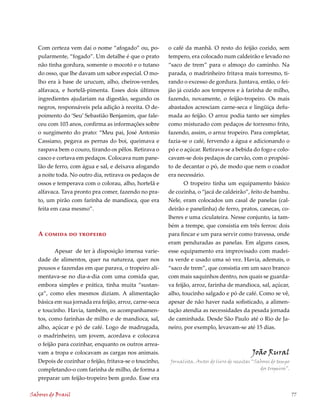 Com certeza vem daí o nome “afogado” ou, po-          o café da manhã. O resto do feijão cozido, sem
   pularmente, “fogado”. Um detalhe é que o prato        tempero, era colocado num caldeirão e levado no
   não tinha gordura, somente o mocotó e o tutano        “saco de trem” para o almoço do caminho. Na
   do osso, que lhe davam um sabor especial. O mo-       parada, o madrinheiro fritava mais torresmo, ti-
   lho era à base de urucum, alho, cheiros-verdes,       rando o excesso de gordura. Juntava, então, o fei-
   alfavaca, e hortelã-pimenta. Esses dois últimos       jão já cozido aos temperos e à farinha de milho,
   ingredientes ajudariam na digestão, segundo os        fazendo, novamente, o feijão-tropeiro. Os mais
   negros, responsáveis pela adição à receita. O de-     abastados acresciam carne-seca e lingüiça defu-
   poimento do ‘Seu’ Sebastião Benjamim, que fale-       mada ao feijão. O arroz podia tanto ser simples
   ceu com 103 anos, confirma as informações sobre       como misturado com pedaços de torresmo frito,
   o surgimento do prato: “Meu pai, José Antonio         fazendo, assim, o arroz tropeiro. Para completar,
   Cassiano, pegava as pernas do boi, queimava e         fazia-se o café, fervendo a água e adicionando o
   raspava bem o couro, tirando os pêlos. Retirava o     pó e o açúcar. Retirava-se a bebida do fogo e colo-
   casco e cortava em pedaços. Colocava num pane-        cavam-se dois pedaços de carvão, com o propósi-
   lão de ferro, com água e sal, e deixava afogando      to de decantar o pó, de modo que nem o coador
   a noite toda. No outro dia, retirava os pedaços de    era necessário.
   ossos e temperava com o colorau, alho, hortelã e             O tropeiro tinha um equipamento básico
   alfavaca. Tava pronto pra comer, fazendo no pra-      de cozinha, o “jacá de caldeirão”, feito de bambu.
   to, um pirão com farinha de mandioca, que era         Nele, eram colocados um casal de panelas (cal-
   feita em casa mesmo”.                                 deirão e panelinha) de ferro, pratos, canecas, co-
                                                         lheres e uma ciculateira. Nesse conjunto, ia tam-
                                                         bém a trempe, que consistia em três ferros: dois
   A comida do tropeiro                                  para fincar e um para servir como travessa, onde
                                                         eram penduradas as panelas. Em alguns casos,
           Apesar de ter à disposição imensa varie-      esse equipamento era improvisado com madei-
   dade de alimentos, quer na natureza, quer nos         ra verde e usado uma só vez. Havia, ademais, o
   pousos e fazendas em que parava, o tropeiro ali-      “saco de trem”, que consistia em um saco branco
   mentava-se no dia-a-dia com uma comida que,           com mais saquinhos dentro, nos quais se guarda-
   embora simples e prática, tinha muita “sustan-        va feijão, arroz, farinha de mandioca, sal, açúcar,
   ça”, como eles mesmos diziam. A alimentação           alho, toucinho salgado e pó de café. Como se vê,
   básica em sua jornada era feijão, arroz, carne-seca   apesar de não haver nada sofisticado, a alimen-
   e toucinho. Havia, também, os acompanhamen-           tação atendia as necessidades da pesada jornada
   tos, como farinhas de milho e de mandioca, sal,       de caminhada. Desde São Paulo até o Rio de Ja-
   alho, açúcar e pó de café. Logo de madrugada,         neiro, por exemplo, levavam-se até 15 dias.
   o madrinheiro, um jovem, acordava e colocava
   o feijão para cozinhar, enquanto os outros arrea-
   vam a tropa e colocavam as cargas nos animais.                                               João Rural
   Depois de cozinhar o feijão, fritava-se o toucinho,   Jornalista. Autor do livro de receitas “Sabores do tempo
   completando-o com farinha de milho, de forma a                                                  dos tropeiros”.

   preparar um feijão-tropeiro bem gordo. Esse era

Sabores do Brasil                                                                                                    77
 