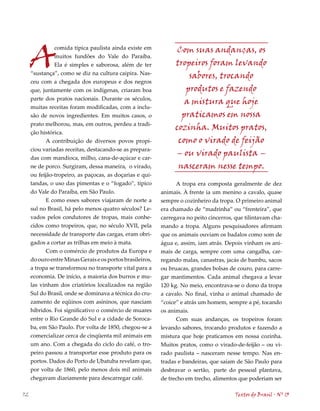 A                                                          Com suas andanças, os
               comida típica paulista ainda existe em
               muitos fundões do Vale do Paraíba.
               Ela é simples e saborosa, além de ter            tropeiros foram levando
     “sustança”, como se diz na cultura caipira. Nas-
                                                                    sabores, trocando
     ceu com a chegada dos europeus e dos negros
     que, juntamente com os indígenas, criaram boa                 produtos e fazendo
     parte dos pratos nacionais. Durante os séculos,
                                                                   a mistura que hoje
     muitas receitas foram modificadas, com a inclu-
     são de novos ingredientes. Em muitos casos, o                praticamos em nossa
     prato melhorou, mas, em outros, perdeu a tradi-
                                                                cozinha. Muitos pratos,
     ção histórica.
            A contribuição de diversos povos propi-              como o virado de feijão
     ciou variadas receitas, destacando-se as prepara-
     das com mandioca, milho, cana-de-açúcar e car-
                                                                – ou virado paulista –
     ne de porco. Surgiram, dessa maneira, o virado,             nasceram nesse tempo.
     ou feijão-tropeiro, as paçocas, as doçarias e qui-
     tandas, o uso das pimentas e o “fogado”, típico            A tropa era composta geralmente de dez
     do Vale do Paraíba, em São Paulo.                     animais. À frente ia um menino a cavalo, quase
            E como esses sabores viajaram de norte a       sempre o cozinheiro da tropa. O primeiro animal
     sul no Brasil, há pelo menos quatro séculos? Le-      era chamado de “madrinha” ou “frenteira”, que
     vados pelos condutores de tropas, mais conhe-         carregava no peito cincerros, que tilintavam cha-
     cidos como tropeiros, que, no século XVII, pela       mando a tropa. Alguns pesquisadores afirmam
     necessidade de transporte das cargas, eram obri-      que os animais ouviam os badalos como som de
     gados a cortar as trilhas em meio à mata.             água e, assim, iam atrás. Depois vinham os ani-
            Com o comércio de produtos da Europa e         mais de carga, sempre com uma cangalha, car-
     do ouro entre Minas Gerais e os portos brasileiros,   regando malas, canastras, jacás de bambu, sacos
     a tropa se transformou no transporte vital para a     ou bruacas, grandes bolsas de couro, para carre-
     economia. De início, a maioria dos burros e mu-       gar mantimentos. Cada animal chegava a levar
     las vinham dos criatórios localizados na região       120 kg. No meio, encontrava-se o dono da tropa
     Sul do Brasil, onde se dominava a técnica do cru-     a cavalo. No final, vinha o animal chamado de
     zamento de eqüinos com asininos, que nasciam          “coice” e atrás um homem, sempre a pé, tocando
     híbridos. Foi significativo o comércio de muares      os animais.
     entre o Rio Grande do Sul e a cidade de Soroca-             Com suas andanças, os tropeiros foram
     ba, em São Paulo. Por volta de 1850, chegou-se a      levando sabores, trocando produtos e fazendo a
     comercializar cerca de cinqüenta mil animais em       mistura que hoje praticamos em nossa cozinha.
     um ano. Com a chegada do ciclo do café, o tro-        Muitos pratos, como o virado-de-feijão – ou vi-
     peiro passou a transportar esse produto para os       rado paulista – nasceram nesse tempo. Nas en-
     portos. Dados do Porto de Ubatuba revelam que,        tradas e bandeiras, que saíam de São Paulo para
     por volta de 1860, pelo menos dois mil animais        desbravar o sertão, parte do pessoal plantava,
     chegavam diariamente para descarregar café.           de trecho em trecho, alimentos que poderiam ser

72                                                                                       Textos do Brasil . Nº 13
 