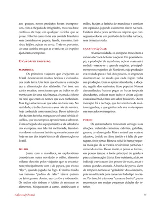 aos poucos, novos produtos foram incorpora-           milho, faziam a farinha de mandioca e comiam
   dos, com a chegada de imigrantes, mas essa base       em separado, jogando o alimento direto na boca.
   continua até hoje, em qualquer cozinha que se         Existem ainda pelos sertões os caipiras que con-
   preze. Não há como falar em comida brasileira         seguem colocar um punhado de farinha na boca,
   sem considerar-se paçoca, farofa, torresmo, fari-     sem derrubar nada.
   nhas, feijões, açúcar ou arroz. Trata-se, portanto,
   de uma cozinha em que as aventuras do tropeiro        cana-de-açúcar
   ajudaram a temperar.                                        Pela necessidade, os europeus trouxeram a
                                                         cana e a técnica de fazer o açúcar. Em pouco tem-
   O cardápio tropeiro                                   po, a produção de rapaduras, açúcar mascavo e
                                                         melado tornou-se o grande negócio, principal-
   mandioca                                              mente nos engenhos do Nordeste, cuja produção
          Os primeiros viajantes que chegaram ao         era enviada para o Sul. Aos poucos, os engenhos
   Brasil descreveram muitas belezas e curiosida-        alastraram-se, de modo que cada região tinha
   des desta terra. Um item que chamava a atenção        sua produção. Com o açúcar abundante, a doça-
   era a alimentação dos silvícolas. Por isso, em        ria, regalia dos senhorios, ficou popular. Nessas
   vários escritos, mencionam que os índios se ali-      circunstâncias, bastou pegar as frutas tropicais
   mentavam de uma raiz branca, chamada inhame           abundantes, colocar num tacho e deitar açúcar:
   ou cará, que eram os nomes que eles conheciam.        estava inventado mais um sabor brasileiro. Outra
   Mas logo observou-se que não era bem isso. Na         inovação foi a cachaça, que fez a fortuna de mui-
   realidade, o índio chamava a essa raiz de manioca,    tos engenhos, e que ganha cada vez mais espaço
   hoje conhecida como mandioca. Desse tubérculo         em mercados estrangeiros.
   eles faziam farinha, mingaus e até uma bebida al-
   coólica, que os europeus aprenderam a saborear.       porco
   Com a chegada dos equipamentos e da sabedoria                 Os colonizadores trouxeram consigo suas
   dos europeus, sua lida foi melhorada, transfor-       criações, incluindo carneiros, cabritos, galinhas,
   mando-se na famosa farinha que conhecemos até         gansos, cavalos e gado. Mas o animal que mais se
   hoje em um dos tripés básicos da alimentação no       adaptou, devido ao clima úmido e à falta de pas-
   Brasil.                                               tagens, foi o porco. Bastava soltá-lo numa peque-
                                                         na mata que ele se virava, revolvendo pântanos e
   milho                                                 comendo raízes. Desse modo, o porco se tornou,
         Junto com a mandioca, os exploradores           em pouco tempo, a fonte principal de gordura
   descobriram outra novidade: o milho, alimento         para a alimentação diária. Esse nutriente, aliás, os
   milenar descrito pelos viajantes que se encanta-      índios já o retiravam dos porcos-do-mato, antas e
   ram principalmente com o de pipoca, que virava        outros grandes animais. A banha de porco, além
   “flor”, quando jogado no fogo. O milho moído          de tempero, tornou-se “geladeira” dos alimentos,
   nas famosas “pedras de ralar” virava quirera          pois era utilizada para conservar todo tipo de car-
   ou fubá grosso. Assim, era cozido e saboreado.        ne. Por isso, há a famosa “carne na banha”, prato
   Os índios não tinham o hábito de misturar os          encontrado em muitas pequenas cidades do in-
   alimentos. Moqueavam a carne, cozinhavam o            terior.

Sabores do Brasil                                                                                               75
 