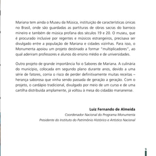 Mariana tem ainda o Museu da Música, instituição de características únicas
no Brasil, onde são guardadas as partituras de obras sacras do barroco
mineiro e também de música profana dos séculos 19 e 20. O museu, que
é procurado inclusive por regentes e músicos estrangeiros, precisava ser
divulgado entre a população de Mariana e cidades vizinhas. Para isso, o
Monumenta apoiou um projeto destinado a formar “multiplicadores”, ao
qual aderiram professores e alunos do ensino médio e de universidades.

Outro projeto de grande importância foi o Sabores de Mariana. A culinária
do município, colocada em segundo plano durante anos, devido a uma
série de fatores, corria o risco de perder definitivamente muitas receitas –
herança saborosa que vinha sendo passada de geração a geração. Com o
projeto, o cardápio tradicional, divulgado por meio de um curso e de uma
cartilha distribuída amplamente, já voltou à mesa do cidadão marianense.




                                                  Luiz Fernando de Almeida
                                 Coordenador Nacional do Programa Monumenta
               Presidente do Instituto do Patrimônio Histórico e Artístico Nacional




                                                                                      9
 