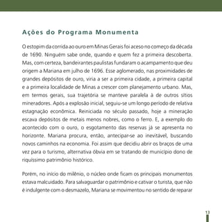 Ações do Programa Monumenta

O estopim da corrida ao ouro em Minas Gerais foi aceso no começo da década
de 1690. Ninguém sabe onde, quando e quem fez a primeira descoberta.
Mas, com certeza, bandeirantes paulistas fundaram o acampamento que deu
origem a Mariana em julho de 1696. Esse aglomerado, nas proximidades de
grandes depósitos de ouro, viria a ser a primeira cidade, a primeira capital
e a primeira localidade de Minas a crescer com planejamento urbano. Mas,
em termos gerais, sua trajetória se manteve paralela à de outros sítios
mineradores. Após a explosão inicial, seguiu-se um longo período de relativa
estagnação econômica. Reiniciada no século passado, hoje a mineração
escava depósitos de metais menos nobres, como o ferro. E, a exemplo do
acontecido com o ouro, o esgotamento das reservas já se apresenta no
horizonte. Mariana procura, então, antecipar-se ao inevitável, buscando
novos caminhos na economia. Foi assim que decidiu abrir os braços de uma
vez para o turismo, alternativa óbvia em se tratando de município dono de
riquíssimo patrimônio histórico.

Porém, no início do milênio, o núcleo onde ficam os principais monumentos
estava malcuidado. Para salvaguardar o patrimônio e cativar o turista, que não
é indulgente com o desmazelo, Mariana se movimentou no sentido de reparar



                                                                                 13
 