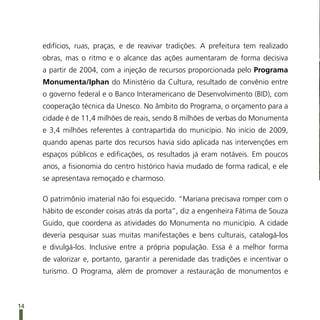 edifícios, ruas, praças, e de reavivar tradições. A prefeitura tem realizado
     obras, mas o ritmo e o alcance das ações aumentaram de forma decisiva
     a partir de 2004, com a injeção de recursos proporcionada pelo Programa
     Monumenta/Iphan do Ministério da Cultura, resultado de convênio entre
     o governo federal e o Banco Interamericano de Desenvolvimento (BID), com
     cooperação técnica da Unesco. No âmbito do Programa, o orçamento para a
     cidade é de 11,4 milhões de reais, sendo 8 milhões de verbas do Monumenta
     e 3,4 milhões referentes à contrapartida do município. No início de 2009,
     quando apenas parte dos recursos havia sido aplicada nas intervenções em
     espaços públicos e edificações, os resultados já eram notáveis. Em poucos
     anos, a fisionomia do centro histórico havia mudado de forma radical, e ele
     se apresentava remoçado e charmoso.

     O patrimônio imaterial não foi esquecido. “Mariana precisava romper com o
     hábito de esconder coisas atrás da porta”, diz a engenheira Fátima de Souza
     Guido, que coordena as atividades do Monumenta no município. A cidade
     deveria pesquisar suas muitas manifestações e bens culturais, catalogá-los
     e divulgá-los. Inclusive entre a própria população. Essa é a melhor forma
     de valorizar e, portanto, garantir a perenidade das tradições e incentivar o
     turismo. O Programa, além de promover a restauração de monumentos e



14
 