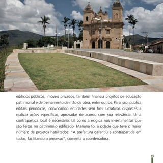 edifícios públicos, imóveis privados, também financia projetos de educação
patrimonial e de treinamento de mão de obra, entre outros. Para isso, publica
editais periódicos, convocando entidades sem fins lucrativos dispostas a
realizar ações específicas, aprovadas de acordo com sua relevância. Uma
contrapartida local é necessária, tal como a exigida nos investimentos que
são feitos no patrimônio edificado. Mariana foi a cidade que teve o maior
número de projetos habilitados. “A prefeitura garantiu a contrapartida em
todos, facilitando o processo”, comenta a coordenadora.



                                                                                15
 