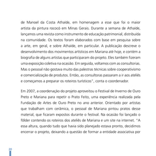 de Manoel da Costa Athaíde, em homenagem a esse que foi o maior
     artista da pintura rococó em Minas Gerais. Durante a semana de Athaíde,
     lançamos uma revista como instrumento de educação patrimonial, distribuída
     na comunidade. Os textos foram elaborados com base em pesquisa sobre
     a arte, em geral, e sobre Athaíde, em particular. A publicação descreve o
     desenvolvimento dos movimentos artísticos em Mariana até hoje, e contém a
     biografia de alguns artistas que participaram do projeto. Eles também fizeram
     uma exposição coletiva na ocasião. Em seguida, voltamos com as consultorias.
     Mas o pessoal não gostava muito das palestras técnicas sobre cooperativismo
     e comercialização de produtos. Então, as consultoras passaram a ir aos ateliês
     e começamos a preparar os roteiros turísticos”, conta o coordenador.

     Em 2007, a coordenação do projeto aproveitou o Festival de Inverno de Ouro
     Preto e Mariana para repetir o Prato Feito, uma experiência realizada pela
     Fundação de Artes de Ouro Preto no ano anterior. Orientado por artistas
     que trabalham com cerâmica, o pessoal de Mariana pintou pratos desse
     material, que ficaram expostos durante o festival. Na ocasião foi lançado o
     fôlder contendo os roteiros dos ateliês de Mariana e um site na internet. “A
     essa altura, quando tudo que havia sido planejado estava pronto, decidimos
     encerrar o projeto, deixando a questão de formar a entidade associativa por



20
 
