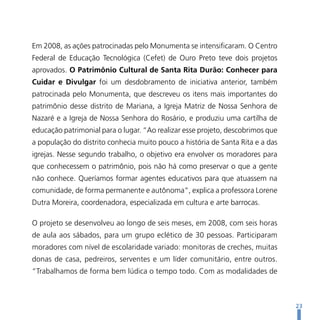 Em 2008, as ações patrocinadas pelo Monumenta se intensificaram. O Centro
Federal de Educação Tecnológica (Cefet) de Ouro Preto teve dois projetos
aprovados. O Patrimônio Cultural de Santa Rita Durão: Conhecer para
Cuidar e Divulgar foi um desdobramento de iniciativa anterior, também
patrocinada pelo Monumenta, que descreveu os itens mais importantes do
patrimônio desse distrito de Mariana, a Igreja Matriz de Nossa Senhora de
Nazaré e a Igreja de Nossa Senhora do Rosário, e produziu uma cartilha de
educação patrimonial para o lugar. “Ao realizar esse projeto, descobrimos que
a população do distrito conhecia muito pouco a história de Santa Rita e a das
igrejas. Nesse segundo trabalho, o objetivo era envolver os moradores para
que conhecessem o patrimônio, pois não há como preservar o que a gente
não conhece. Queríamos formar agentes educativos para que atuassem na
comunidade, de forma permanente e autônoma”, explica a professora Lorene
Dutra Moreira, coordenadora, especializada em cultura e arte barrocas.

O projeto se desenvolveu ao longo de seis meses, em 2008, com seis horas
de aula aos sábados, para um grupo eclético de 30 pessoas. Participaram
moradores com nível de escolaridade variado: monitoras de creches, muitas
donas de casa, pedreiros, serventes e um líder comunitário, entre outros.
“Trabalhamos de forma bem lúdica o tempo todo. Com as modalidades de



                                                                                23
 