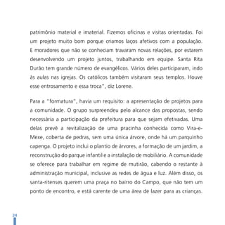 patrimônio material e imaterial. Fizemos oficinas e visitas orientadas. Foi
     um projeto muito bom porque criamos laços afetivos com a população.
     E moradores que não se conheciam travaram novas relações, por estarem
     desenvolvendo um projeto juntos, trabalhando em equipe. Santa Rita
     Durão tem grande número de evangélicos. Vários deles participaram, indo
     às aulas nas igrejas. Os católicos também visitaram seus templos. Houve
     esse entrosamento e essa troca”, diz Lorene.

     Para a “formatura”, havia um requisito: a apresentação de projetos para
     a comunidade. O grupo surpreendeu pelo alcance das propostas, sendo
     necessária a participação da prefeitura para que sejam efetivadas. Uma
     delas prevê a revitalização de uma pracinha conhecida como Vira-e-
     Mexe, coberta de pedras, sem uma única árvore, onde há um parquinho
     capenga. O projeto inclui o plantio de árvores, a formação de um jardim, a
     reconstrução do parque infantil e a instalação de mobiliário. A comunidade
     se oferece para trabalhar em regime de mutirão, cabendo o restante à
     administração municipal, inclusive as redes de água e luz. Além disso, os
     santa-ritenses querem uma praça no bairro do Campo, que não tem um
     ponto de encontro, e está carente de uma área de lazer para as crianças.



24
 