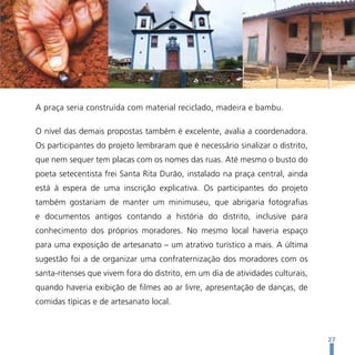 A praça seria construída com material reciclado, madeira e bambu.

O nível das demais propostas também é excelente, avalia a coordenadora.
Os participantes do projeto lembraram que é necessário sinalizar o distrito,
que nem sequer tem placas com os nomes das ruas. Até mesmo o busto do
poeta setecentista frei Santa Rita Durão, instalado na praça central, ainda
está à espera de uma inscrição explicativa. Os participantes do projeto
também gostariam de manter um minimuseu, que abrigaria fotografias
e documentos antigos contando a história do distrito, inclusive para
conhecimento dos próprios moradores. No mesmo local haveria espaço
para uma exposição de artesanato – um atrativo turístico a mais. A última
sugestão foi a de organizar uma confraternização dos moradores com os
santa-ritenses que vivem fora do distrito, em um dia de atividades culturais,
quando haveria exibição de filmes ao ar livre, apresentação de danças, de
comidas típicas e de artesanato local.



                                                                                27
 